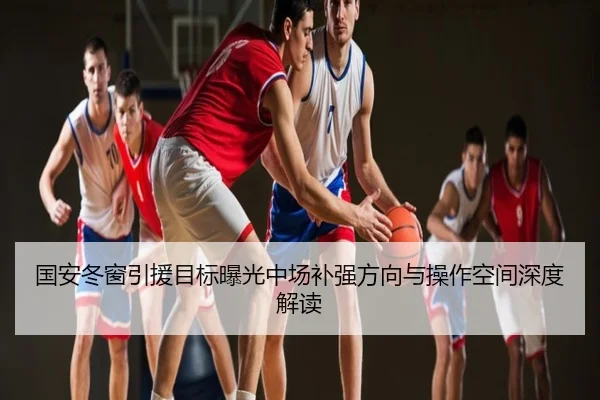 国安冬窗引援目标曝光中场补强方向与操作空间深度解读