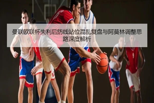 曼联欧联杯失利后防线站位混乱复盘与阿莫林调整思路深度解析