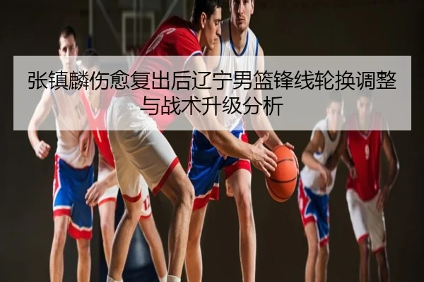 张镇麟伤愈复出后辽宁男篮锋线轮换调整与战术升级分析